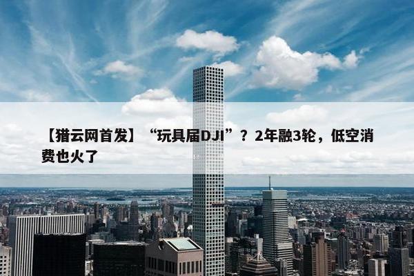 【猎云网首发】“玩具届DJI”？2年融3轮，低空消费也火了