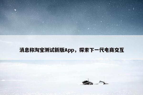 消息称淘宝测试新版App，探索下一代电商交互