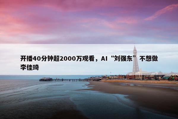 开播40分钟超2000万观看，AI“刘强东”不想做李佳琦