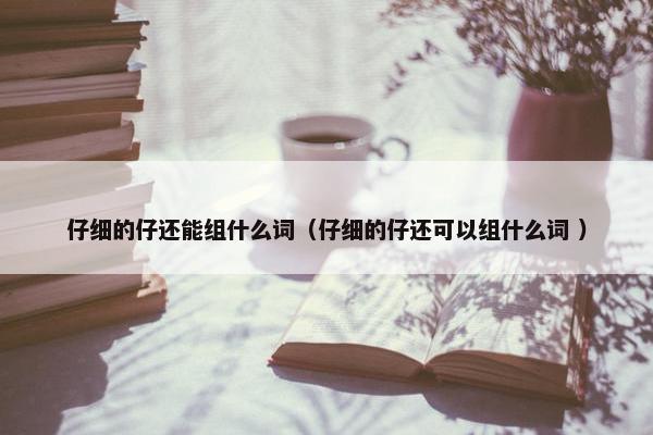 仔细的仔还能组什么词（仔细的仔还可以组什么词 ）