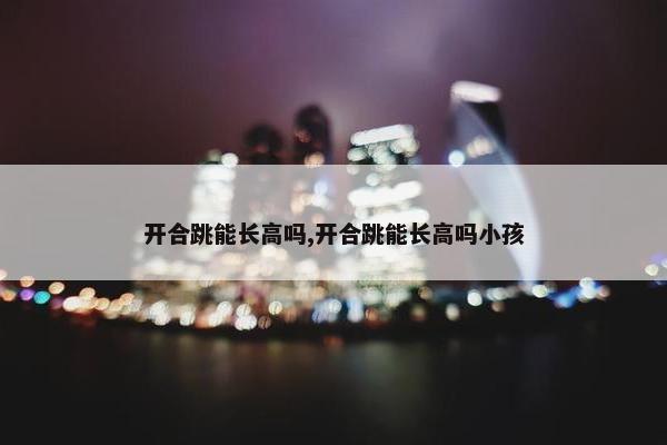 开合跳能长高吗,开合跳能长高吗小孩