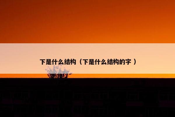 下是什么结构（下是什么结构的字 ）