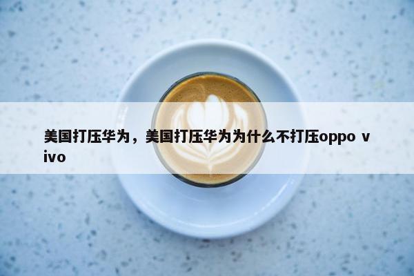 美国打压华为，美国打压华为为什么不打压oppo vivo