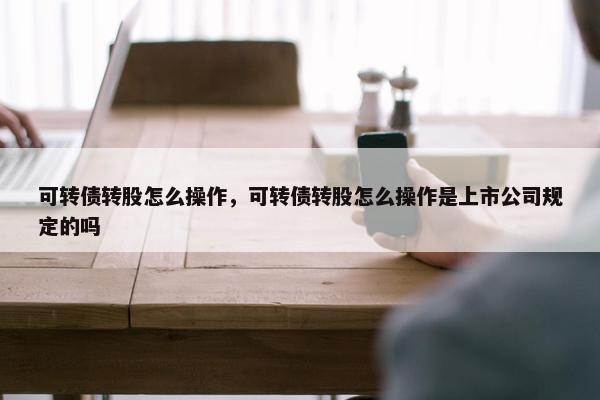 可转债转股怎么操作，可转债转股怎么操作是上市公司规定的吗