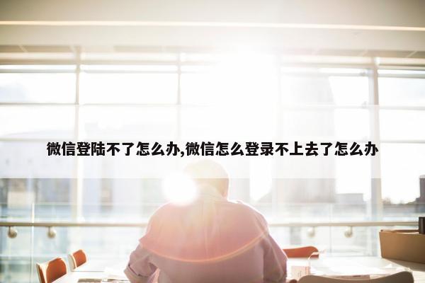 微信登陆不了怎么办,微信怎么登录不上去了怎么办