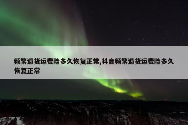 频繁退货运费险多久恢复正常,抖音频繁退货运费险多久恢复正常