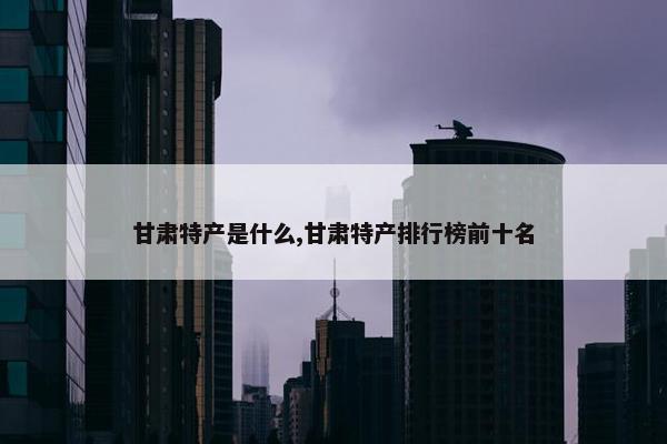 甘肃特产是什么,甘肃特产排行榜前十名