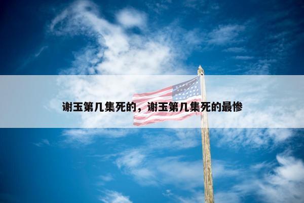 谢玉第几集死的，谢玉第几集死的最惨