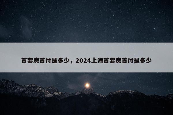 首套房首付是多少，2024上海首套房首付是多少