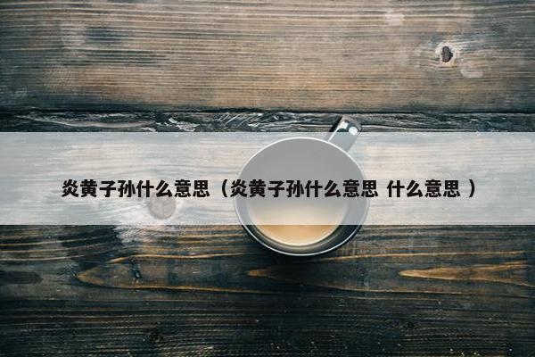 炎黄子孙什么意思（炎黄子孙什么意思 什么意思 ）