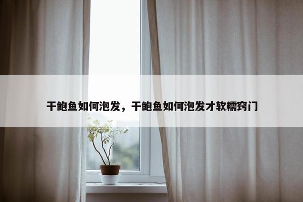 干鲍鱼如何泡发，干鲍鱼如何泡发才软糯窍门