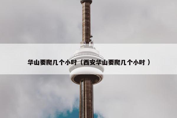 华山要爬几个小时（西安华山要爬几个小时 ）