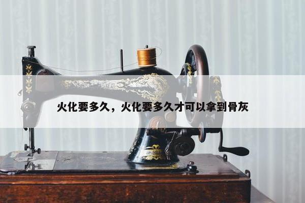 火化要多久，火化要多久才可以拿到骨灰