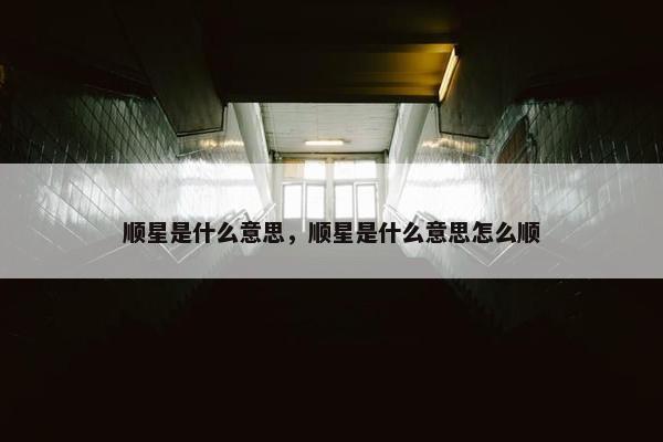 顺星是什么意思，顺星是什么意思怎么顺