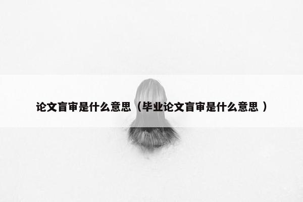 论文盲审是什么意思（毕业论文盲审是什么意思 ）