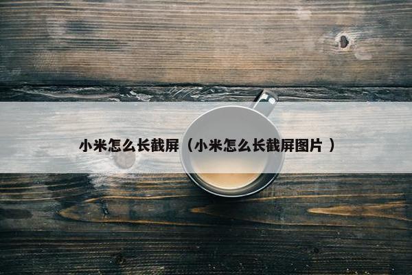 小米怎么长截屏（小米怎么长截屏图片 ）