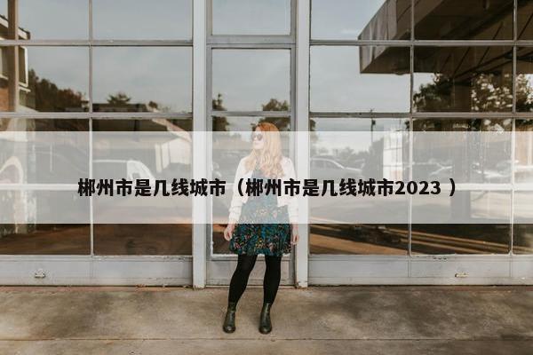 郴州市是几线城市（郴州市是几线城市2023 ）