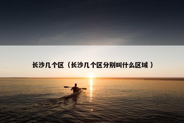 长沙几个区（长沙几个区分别叫什么区域 ）