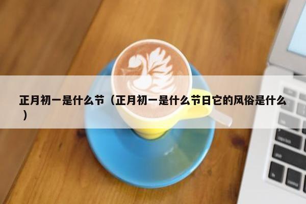 正月初一是什么节（正月初一是什么节日它的风俗是什么 ）