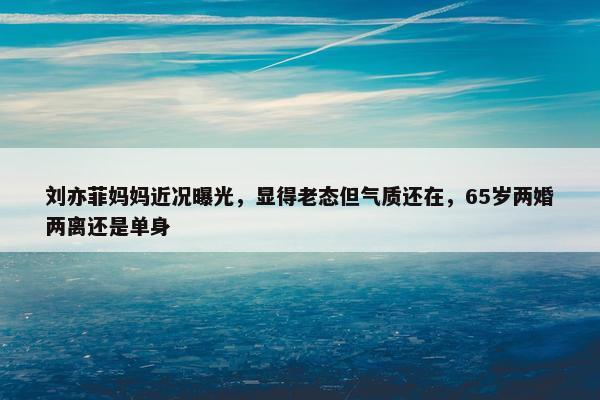 刘亦菲妈妈近况曝光，显得老态但气质还在，65岁两婚两离还是单身