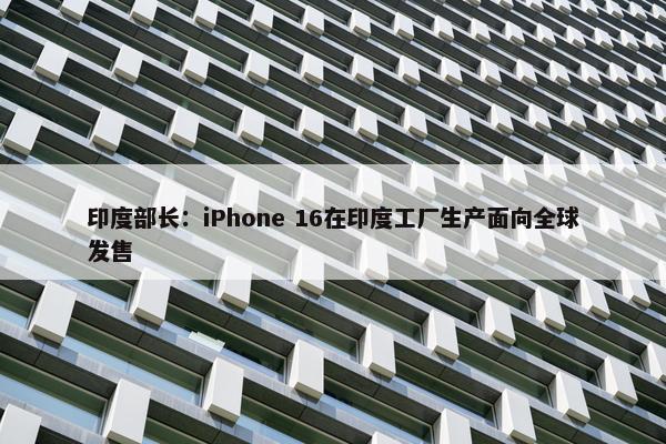 印度部长：iPhone 16在印度工厂生产面向全球发售