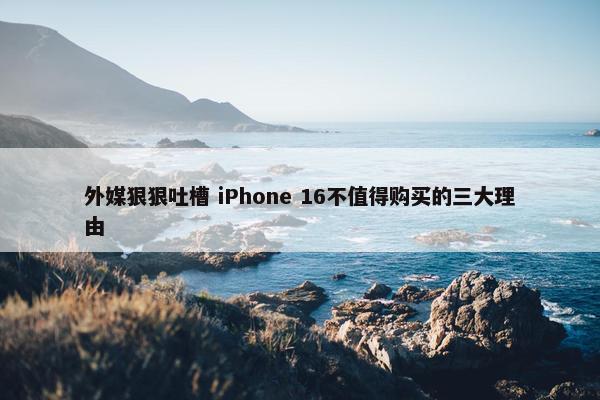 外媒狠狠吐槽 iPhone 16不值得购买的三大理由