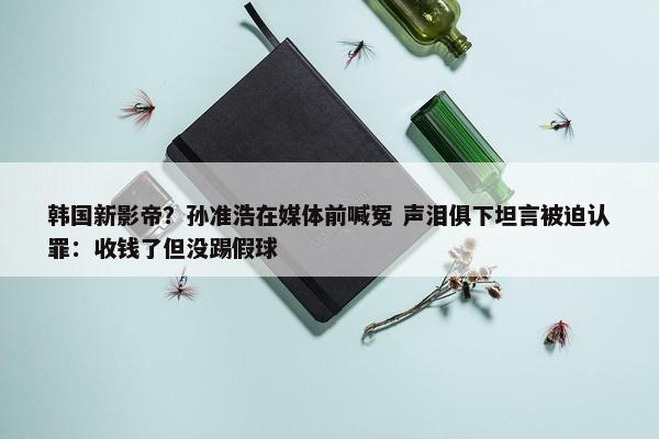 韩国新影帝？孙准浩在媒体前喊冤 声泪俱下坦言被迫认罪：收钱了但没踢假球