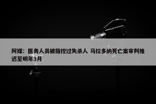 阿媒：医务人员被指控过失杀人 马拉多纳死亡案审判推迟至明年3月