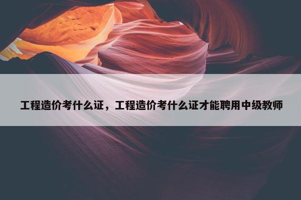 工程造价考什么证，工程造价考什么证才能聘用中级教师