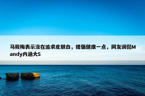 马筱梅表示没在追求皮肤白，提倡健康一点，网友调侃Mandy内涵大S