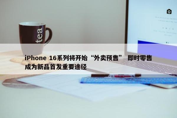 iPhone 16系列将开始“外卖预售” 即时零售成为新品首发重要途径