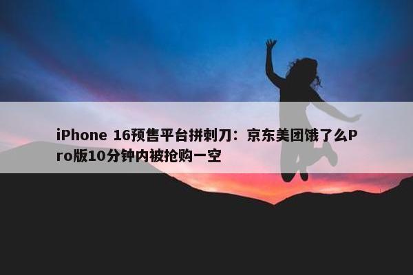 iPhone 16预售平台拼刺刀：京东美团饿了么Pro版10分钟内被抢购一空