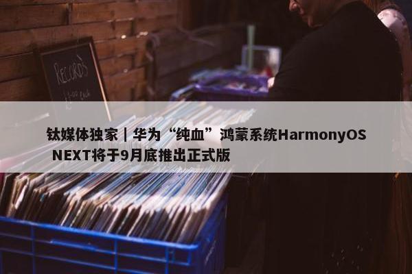 钛媒体独家｜华为“纯血”鸿蒙系统HarmonyOS NEXT将于9月底推出正式版