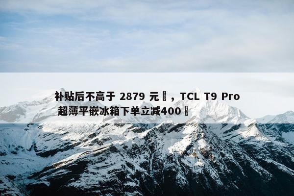 补贴后不高于 2879 元‏，TCL T9 Pro 超薄平嵌冰箱下单立减400‏