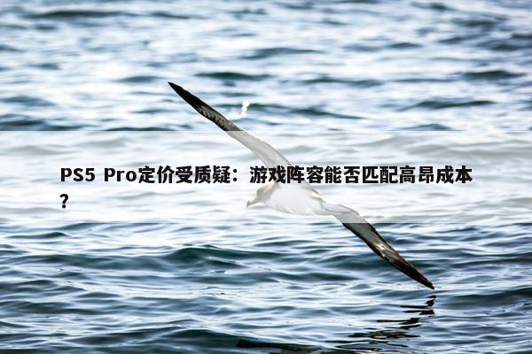 PS5 Pro定价受质疑：游戏阵容能否匹配高昂成本？