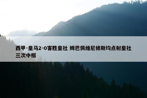 西甲-皇马2-0客胜皇社 姆巴佩维尼修斯均点射皇社三次中框