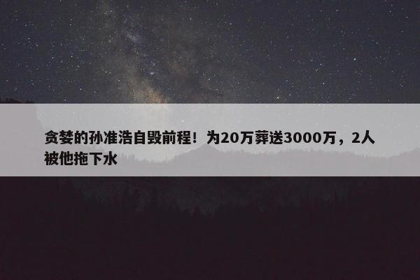 贪婪的孙准浩自毁前程！为20万葬送3000万，2人被他拖下水