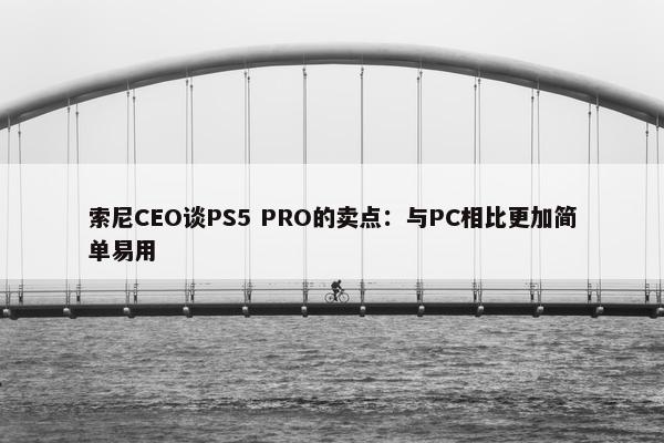 索尼CEO谈PS5 PRO的卖点：与PC相比更加简单易用