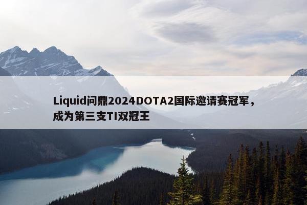 Liquid问鼎2024DOTA2国际邀请赛冠军，成为第三支TI双冠王