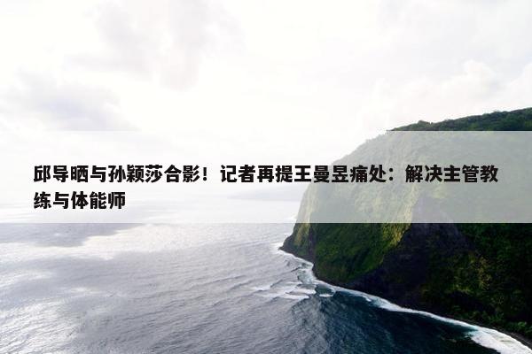 邱导晒与孙颖莎合影！记者再提王曼昱痛处：解决主管教练与体能师