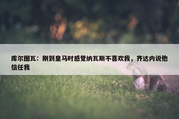 库尔图瓦：刚到皇马时感觉纳瓦斯不喜欢我，齐达内说他信任我