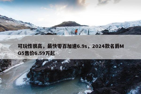 可玩性很高，最快零百加速6.9s，2024款名爵MG5售价6.59万起