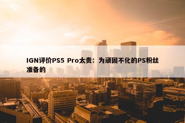 IGN评价PS5 Pro太贵：为顽固不化的PS粉丝准备的