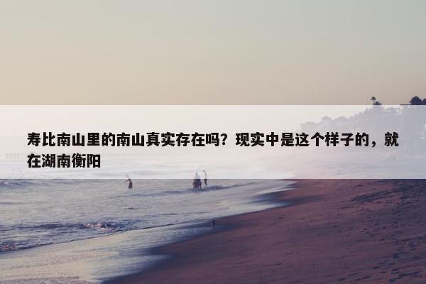 寿比南山里的南山真实存在吗？现实中是这个样子的，就在湖南衡阳