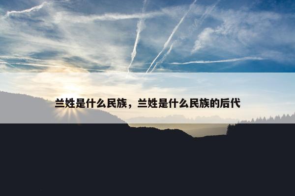 兰姓是什么民族，兰姓是什么民族的后代