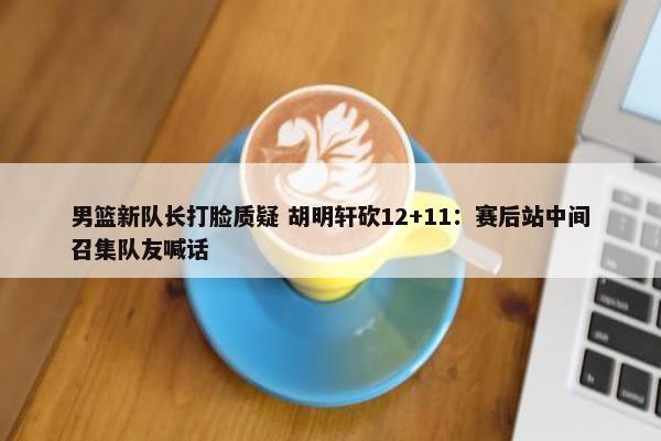 男篮新队长打脸质疑 胡明轩砍12+11：赛后站中间召集队友喊话