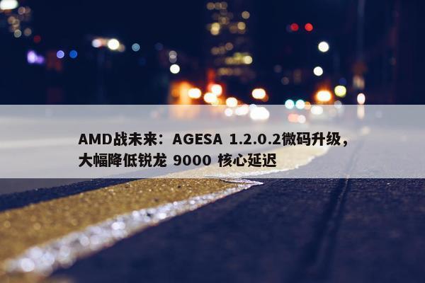 AMD战未来：AGESA 1.2.0.2微码升级，大幅降低锐龙 9000 核心延迟