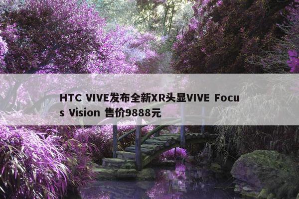 HTC VIVE发布全新XR头显VIVE Focus Vision 售价9888元