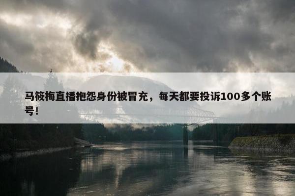 马筱梅直播抱怨身份被冒充，每天都要投诉100多个账号！