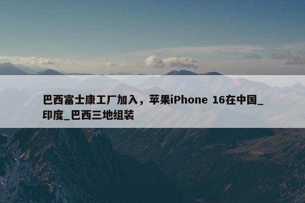 巴西富士康工厂加入，苹果iPhone 16在中国_印度_巴西三地组装